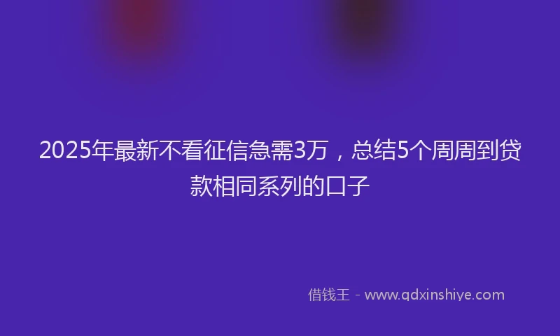 2025年最新不看征信急需3万，总结5个周周到贷款相同系列的口子