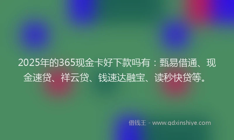 2025年的365现金卡好下款吗有：甄易借通、现金速贷、祥云贷、钱速达融宝、读秒快贷等。