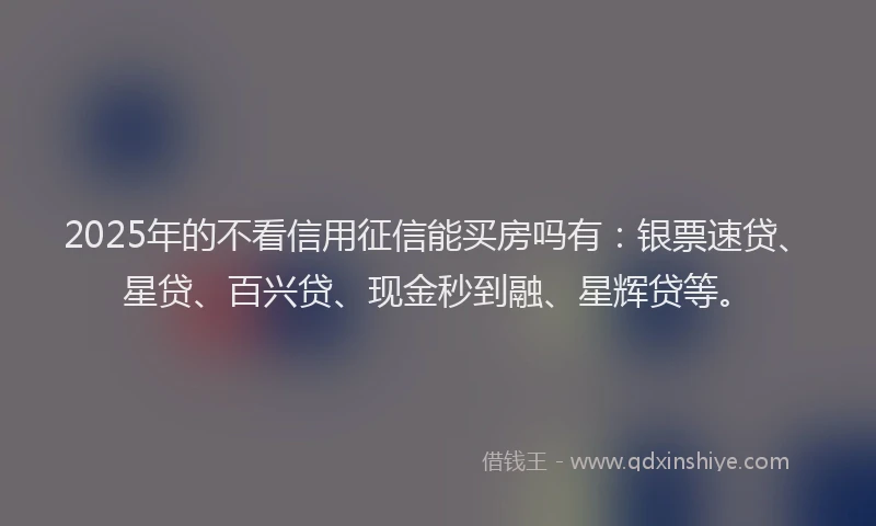 2025年的不看信用征信能买房吗有：银票速贷、星贷、百兴贷、现金秒到融、星辉贷等。
