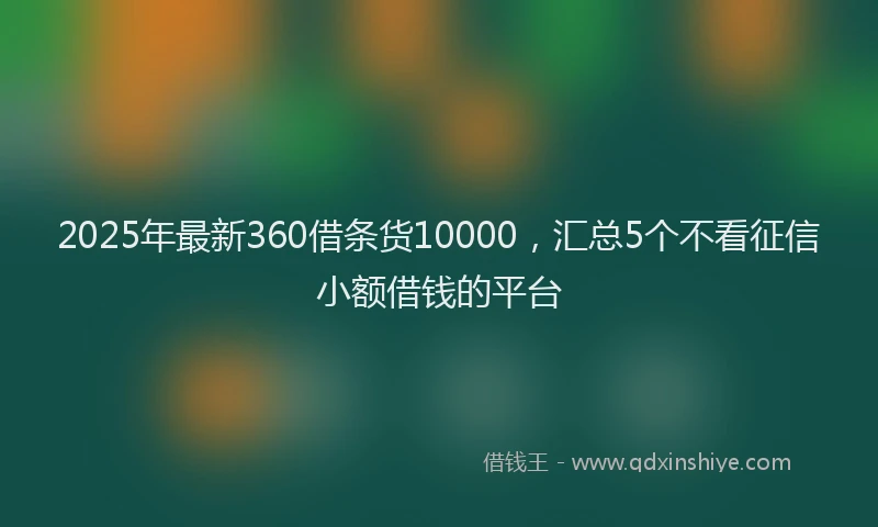 2025年最新360借条货10000，汇总5个不看征信小额借钱的平台