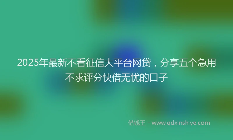 2025年最新不看征信大平台网贷，分享五个急用不求评分快借无忧的口子