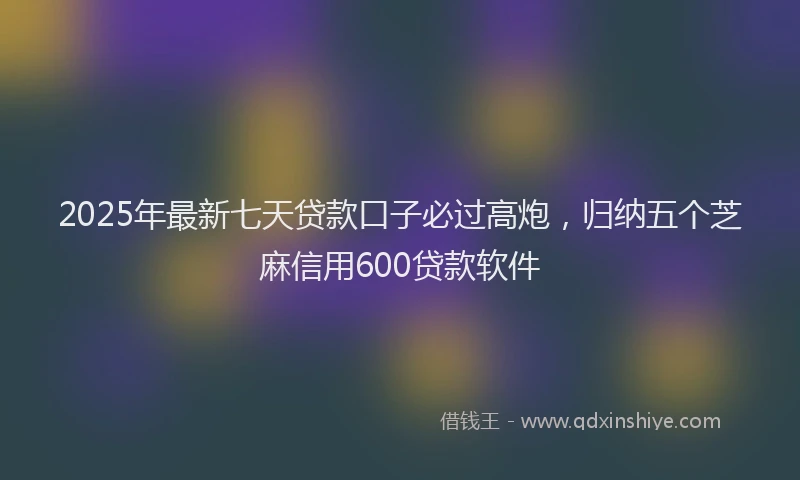 2025年最新七天贷款口子必过高炮，归纳五个芝麻信用600贷款软件