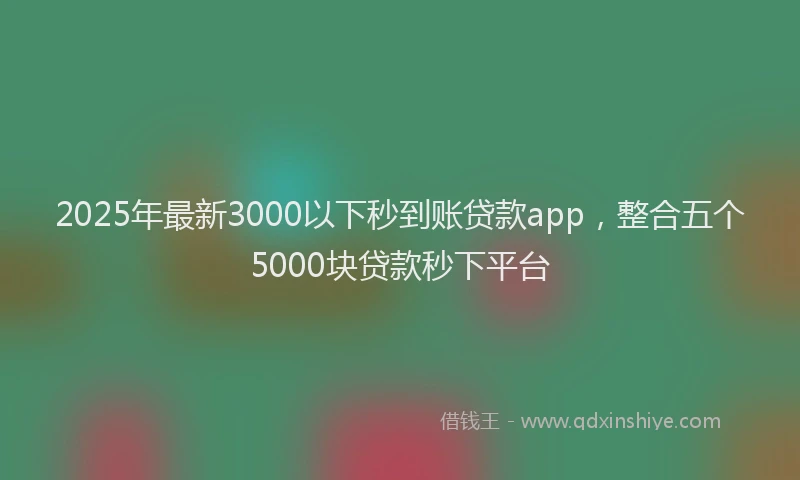 2025年最新3000以下秒到账贷款app，整合五个5000块贷款秒下平台