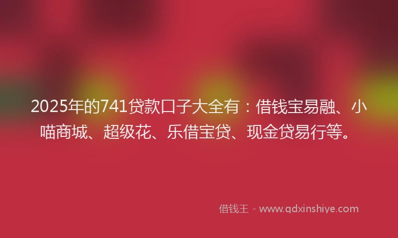 2025年的741贷款口子大全有：借钱宝易融、小喵商城、超级花、乐借宝贷、现金贷易行等。