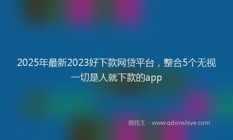 2025年最新2023好下款网贷平台，整合5个无视一切是人就下款的app