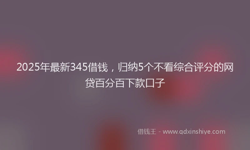 2025年最新345借钱，归纳5个不看综合评分的网贷百分百下款口子