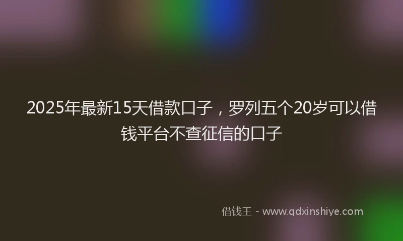 2025年最新15天借款口子，罗列五个20岁可以借钱平台不查征信的口子