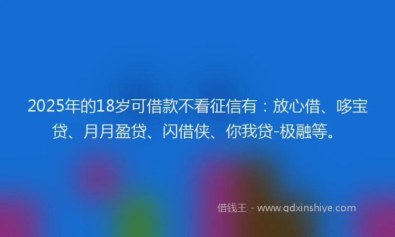 2025年的18岁可借款不看征信有：放心借、哆宝贷、月月盈贷、闪借侠、你我贷-极融等。
