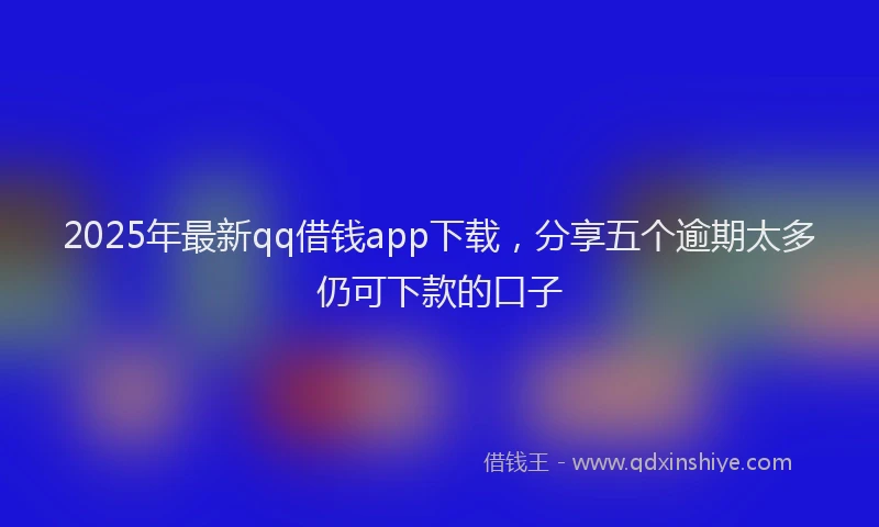 2025年最新qq借钱app下载，分享五个逾期太多仍可下款的口子