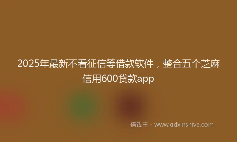 2025年最新不看征信等借款软件，整合五个芝麻信用600贷款app