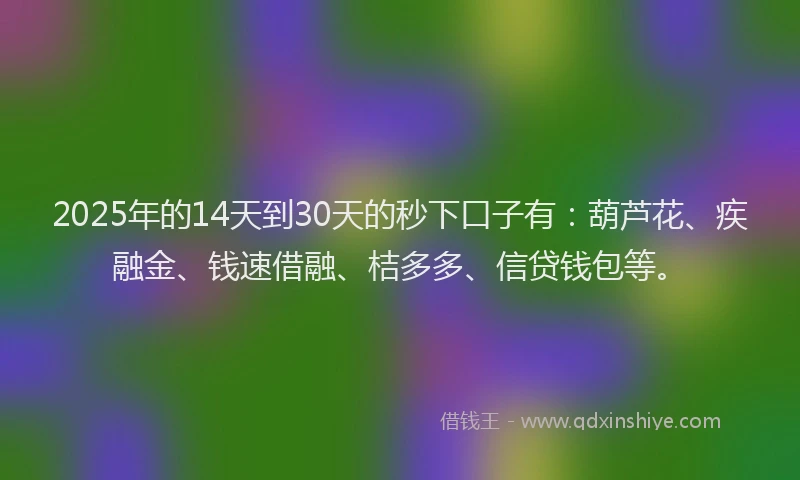 2025年的14天到30天的秒下口子有：葫芦花、疾融金、钱速借融、桔多多、信贷钱包等。