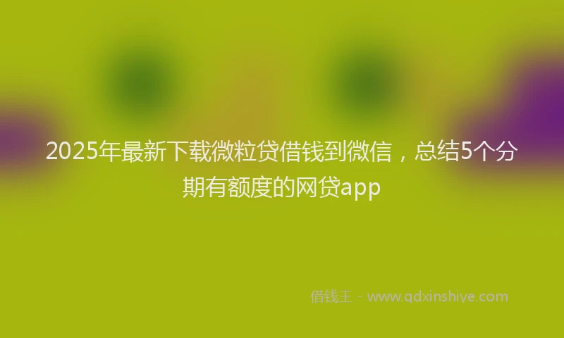 2025年最新下载微粒贷借钱到微信，总结5个分期有额度的网贷app