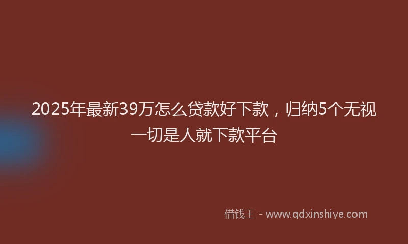 2025年最新39万怎么贷款好下款，归纳5个无视一切是人就下款平台