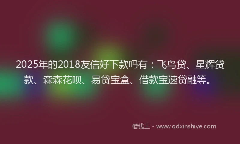 2025年的2018友信好下款吗有：飞鸟贷、星辉贷款、森森花呗、易贷宝盒、借款宝速贷融等。