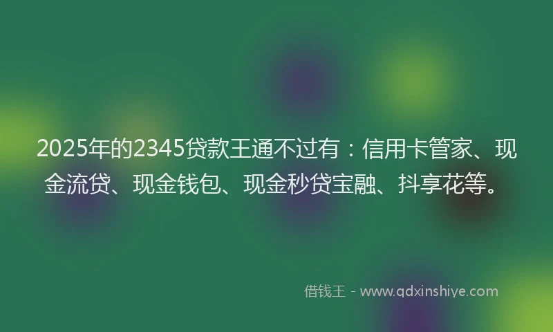 2025年的2345贷款王通不过有：信用卡管家、现金流贷、现金钱包、现金秒贷宝融、抖享花等。