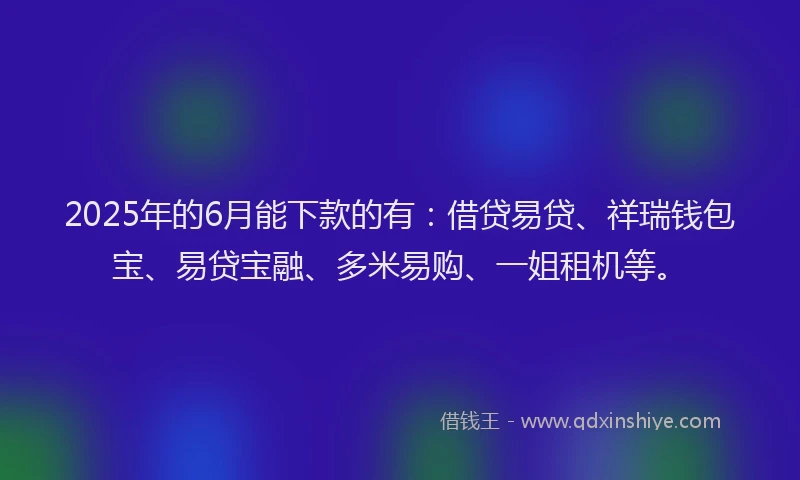 2025年的6月能下款的有：借贷易贷、祥瑞钱包宝、易贷宝融、多米易购、一姐租机等。