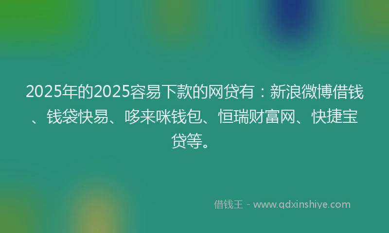 2025年的2025容易下款的网贷有：新浪微博借钱、钱袋快易、哆来咪钱包、恒瑞财富网、快捷宝贷等。