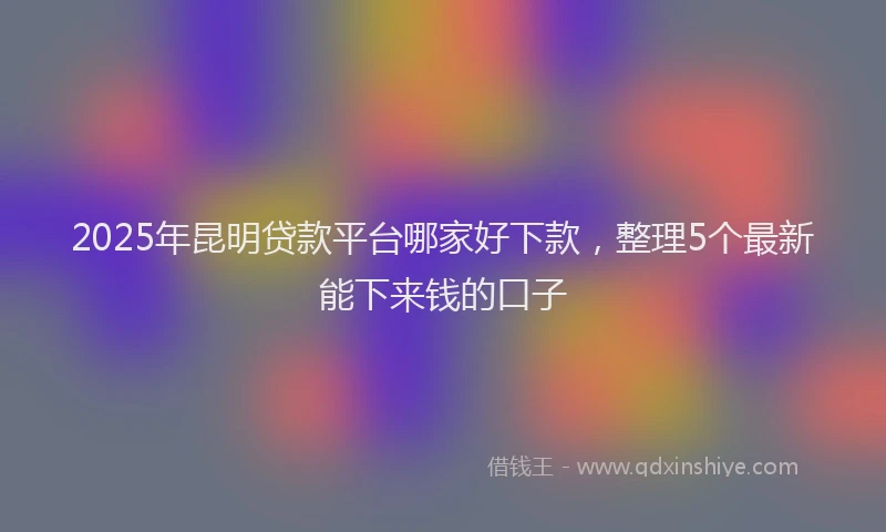 2025年昆明贷款平台哪家好下款，整理5个最新能下来钱的口子
