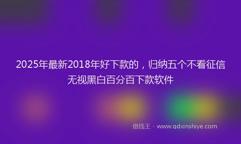 2025年最新2018年好下款的，归纳五个不看征信无视黑白百分百下款软件