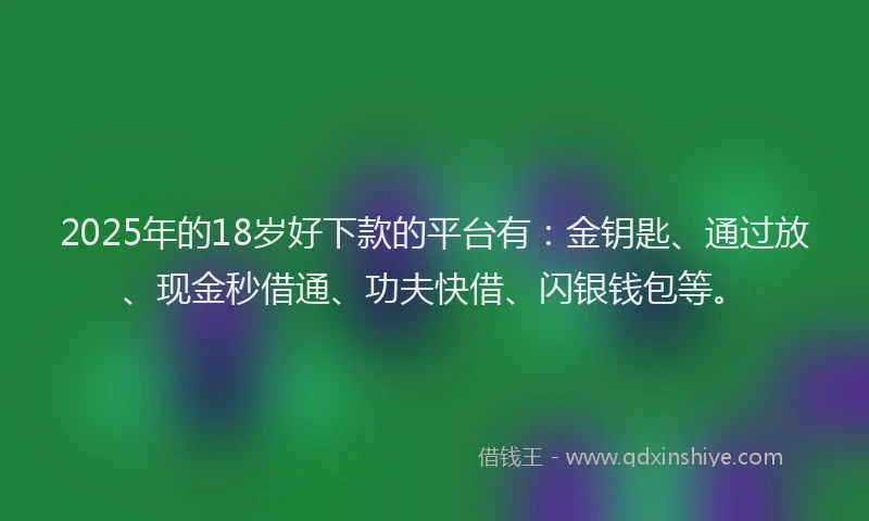 2025年的18岁好下款的平台有：金钥匙、通过放、现金秒借通、功夫快借、闪银钱包等。