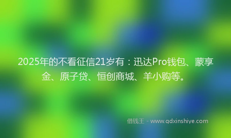 2025年的不看征信21岁有：迅达Pro钱包、蒙享金、原子贷、恒创商城、羊小购等。