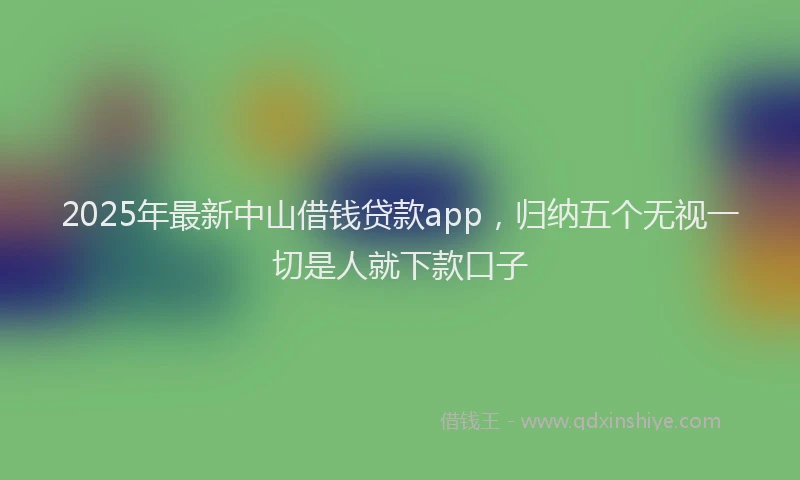 2025年最新中山借钱贷款app，归纳五个无视一切是人就下款口子