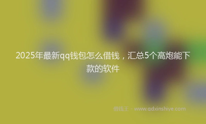 2025年最新qq钱包怎么借钱，汇总5个高炮能下款的软件