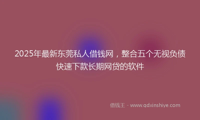 2025年最新东莞私人借钱网，整合五个无视负债快速下款长期网贷的软件