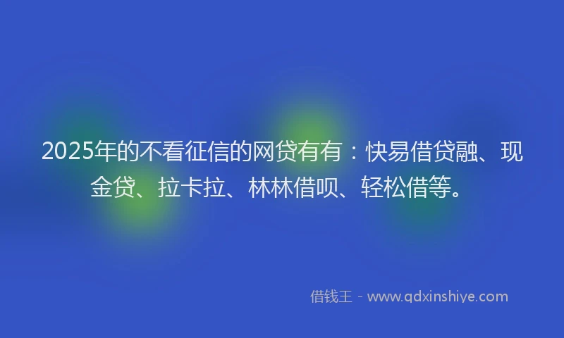 2025年的不看征信的网贷有有：快易借贷融、现金贷、拉卡拉、林林借呗、轻松借等。