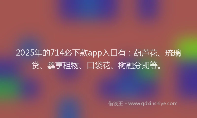 2025年的714必下款app入口有：葫芦花、琉璃贷、鑫享租物、口袋花、树融分期等。