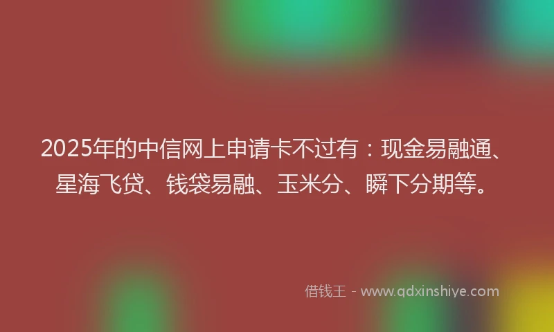 2025年的中信网上申请卡不过有：现金易融通、星海飞贷、钱袋易融、玉米分、瞬下分期等。