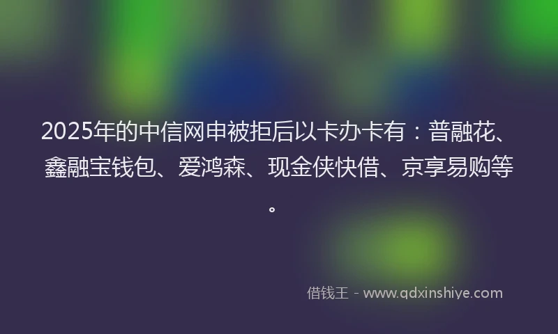 2025年的中信网申被拒后以卡办卡有：普融花、鑫融宝钱包、爱鸿森、现金侠快借、京享易购等。