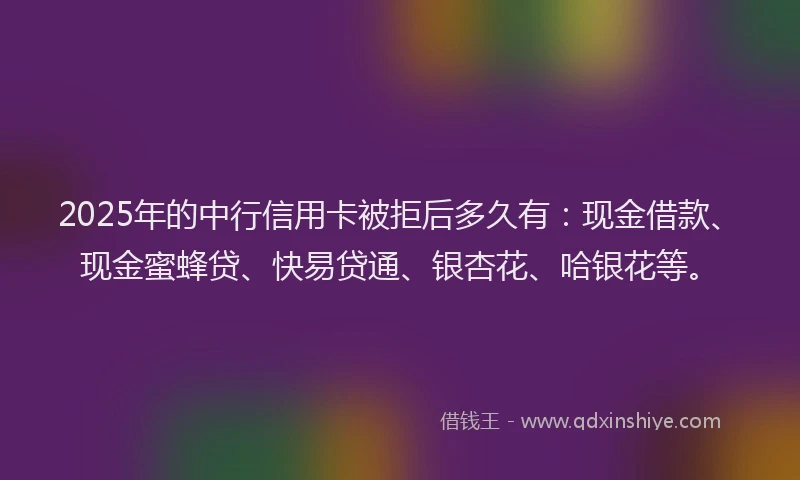 2025年的中行信用卡被拒后多久有：现金借款、现金蜜蜂贷、快易贷通、银杏花、哈银花等。