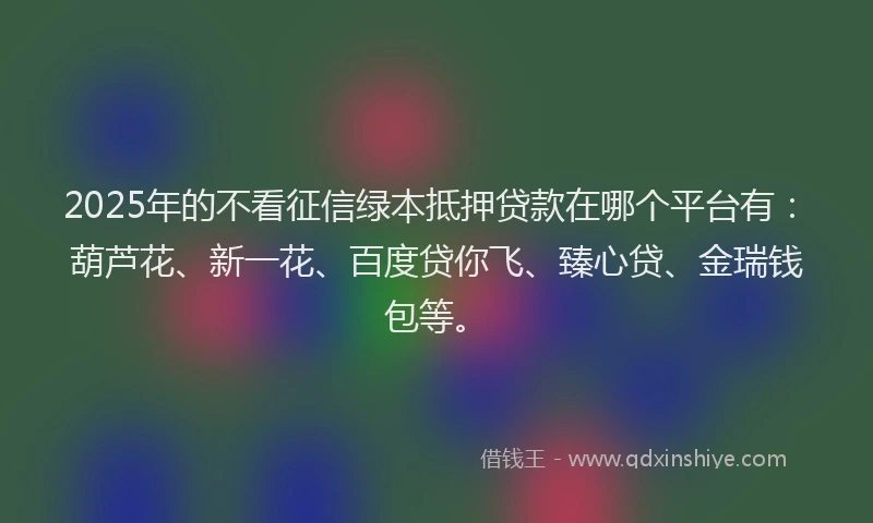 2025年的不看征信绿本抵押贷款在哪个平台有：葫芦花、新一花、百度贷你飞、臻心贷、金瑞钱包等。