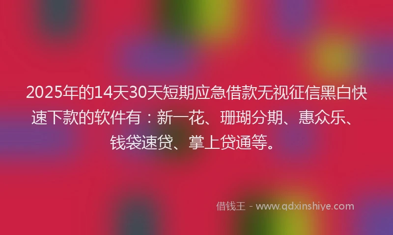 2025年的14天30天短期应急借款无视征信黑白快速下款的软件有：新一花、珊瑚分期、惠众乐、钱袋速贷、掌上贷通等。