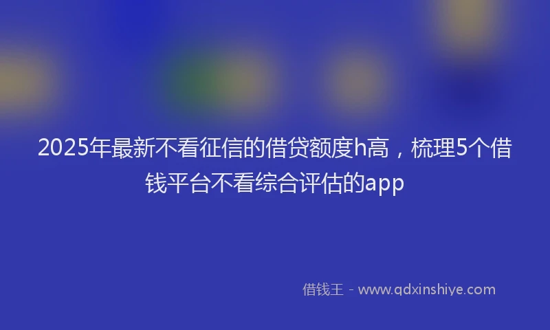 2025年最新不看征信的借贷额度h高，梳理5个借钱平台不看综合评估的app