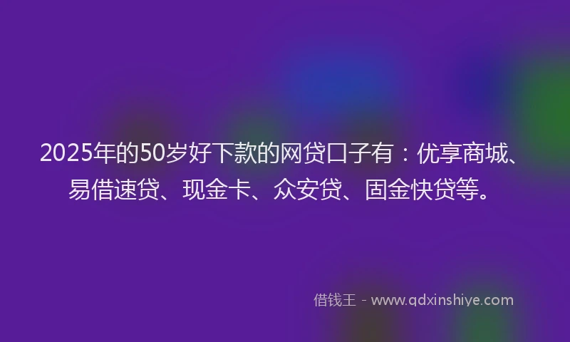2025年的50岁好下款的网贷口子有：优享商城、易借速贷、现金卡、众安贷、固金快贷等。