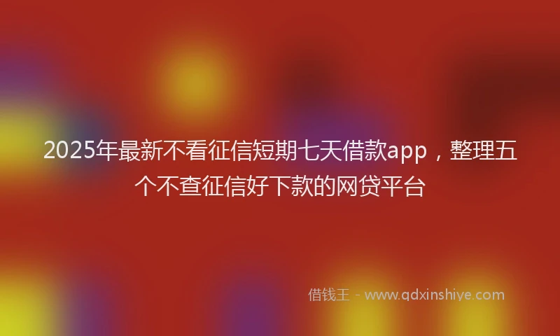 2025年最新不看征信短期七天借款app，整理五个不查征信好下款的网贷平台