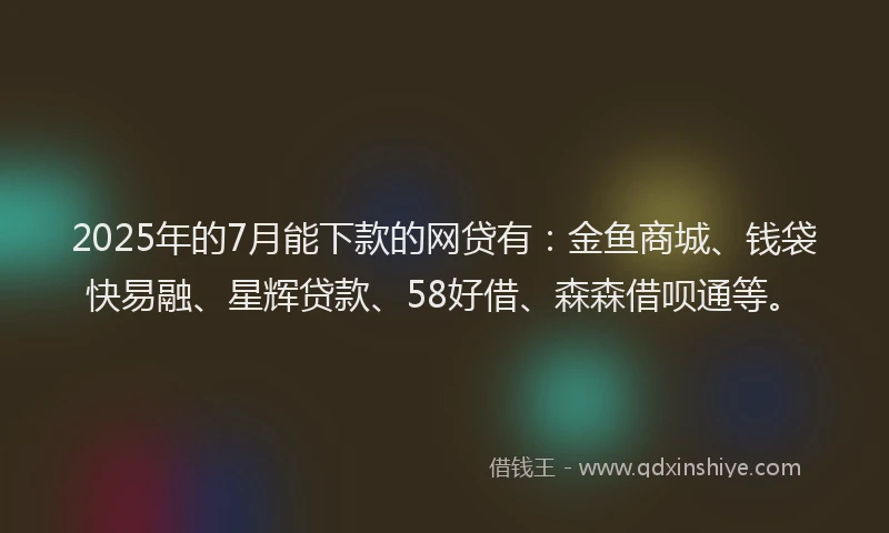 2025年的7月能下款的网贷有：金鱼商城、钱袋快易融、星辉贷款、58好借、森森借呗通等。