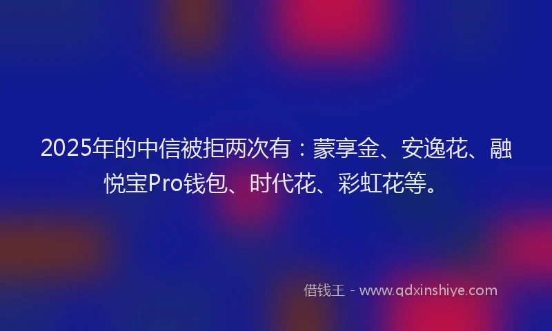 2025年的中信被拒两次有：蒙享金、安逸花、融悦宝Pro钱包、时代花、彩虹花等。