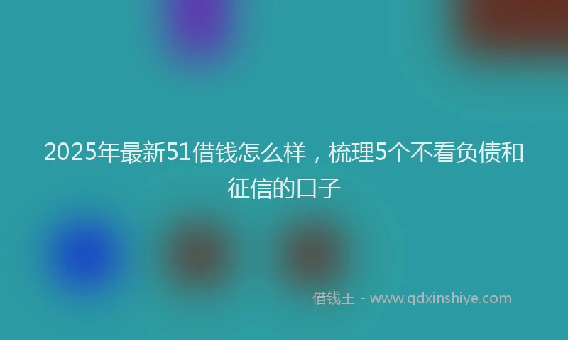 2025年最新51借钱怎么样，梳理5个不看负债和征信的口子
