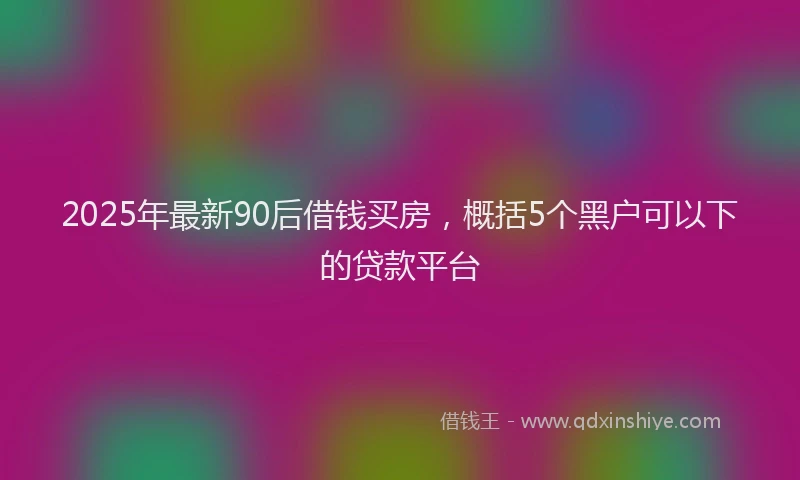 2025年最新90后借钱买房，概括5个黑户可以下的贷款平台