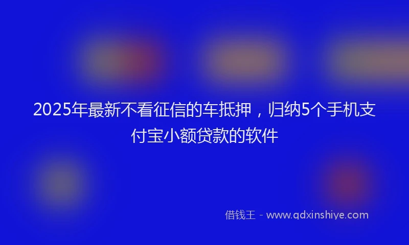 2025年最新不看征信的车抵押，归纳5个手机支付宝小额贷款的软件