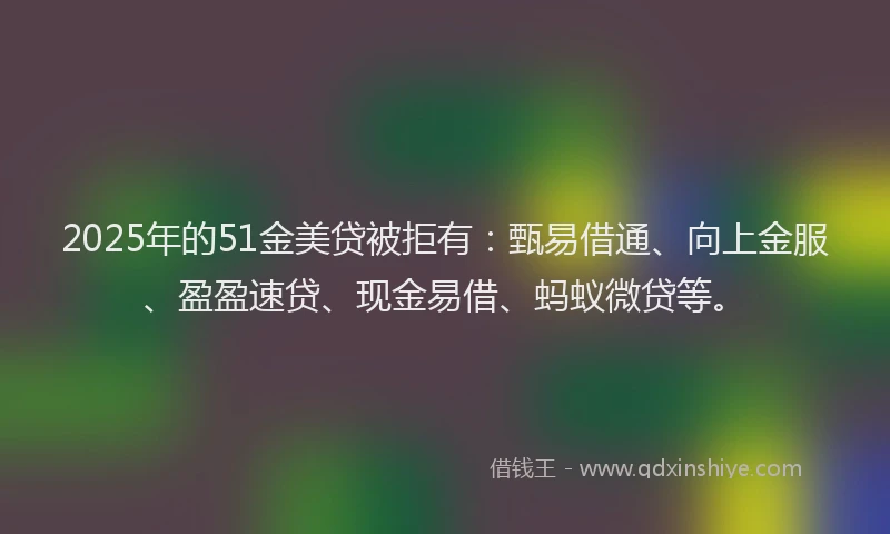 2025年的51金美贷被拒有：甄易借通、向上金服、盈盈速贷、现金易借、蚂蚁微贷等。