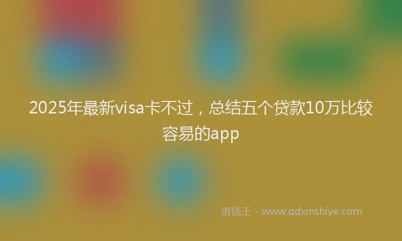 2025年最新visa卡不过，总结五个贷款10万比较容易的app