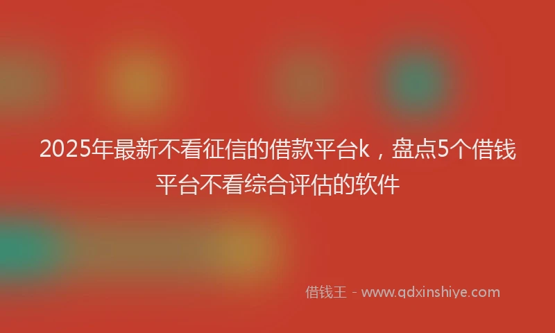 2025年最新不看征信的借款平台k，盘点5个借钱平台不看综合评估的软件