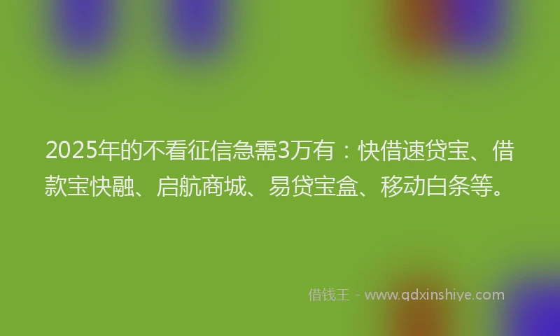 2025年的不看征信急需3万有：快借速贷宝、借款宝快融、启航商城、易贷宝盒、移动白条等。