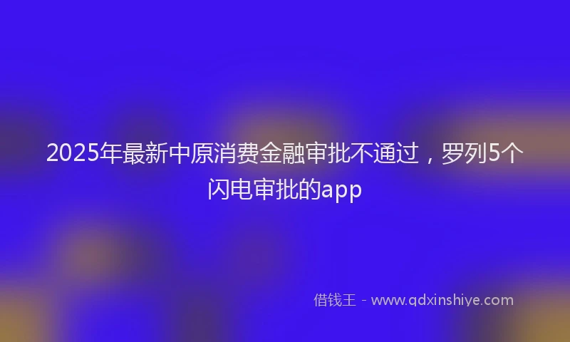 2025年最新中原消费金融审批不通过，罗列5个闪电审批的app