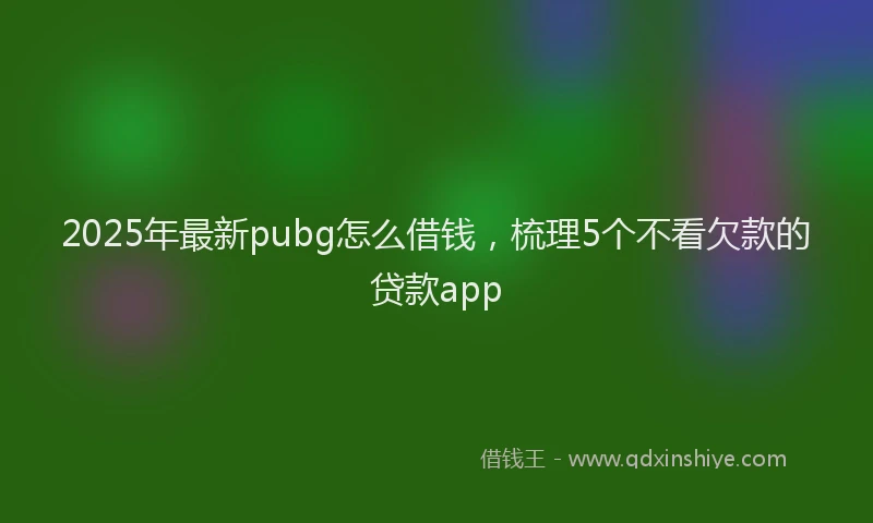 2025年最新pubg怎么借钱，梳理5个不看欠款的贷款app