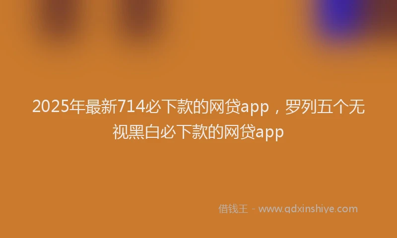 2025年最新714必下款的网贷app，罗列五个无视黑白必下款的网贷app